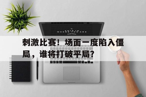 刺激比赛！场面一度陷入僵局，谁将打破平局？的简单介绍