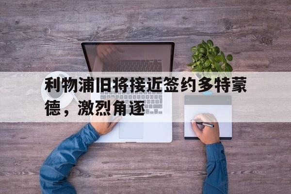利物浦旧将接近签约多特蒙德，激烈角逐的简单介绍