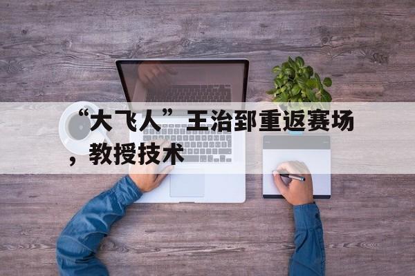 “大飞人”王治郅重返赛场，教授技术的简单介绍