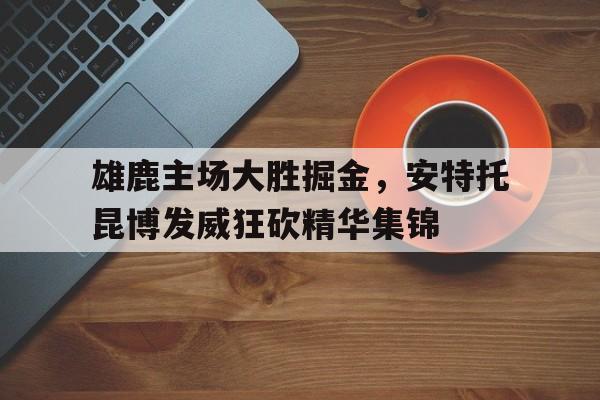 包含雄鹿主场大胜掘金，安特托昆博发威狂砍精华集锦的词条