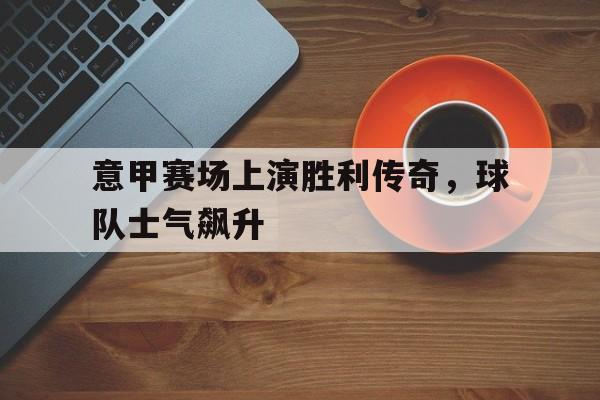 意甲赛场上演胜利传奇，球队士气飙升的简单介绍
