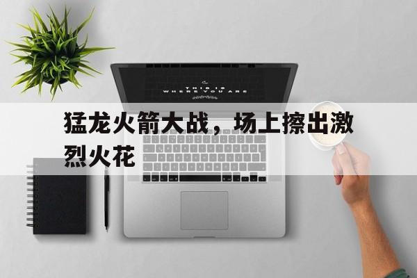 猛龙火箭大战，场上擦出激烈火花的简单介绍