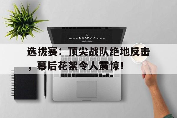 选拔赛：顶尖战队绝地反击，幕后花絮令人震惊！