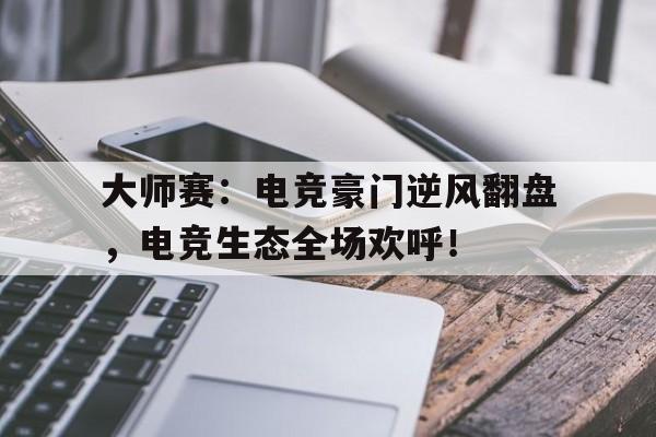 大师赛：电竞豪门逆风翻盘，电竞生态全场欢呼！