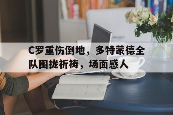 C罗重伤倒地，多特蒙德全队围拢祈祷，场面感人