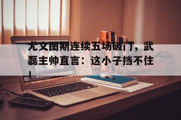 尤文图斯连续五场破门，武磊主帅直言：这小子挡不住！