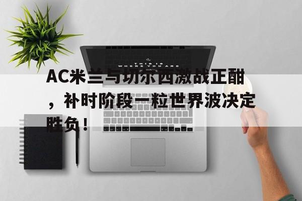 AC米兰与切尔西激战正酣，补时阶段一粒世界波决定胜负！西格玛试剂官网入口