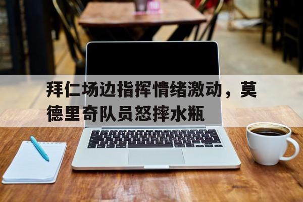 拜仁场边指挥情绪激动，莫德里奇队员怒摔水瓶莫德里奇宣布退役