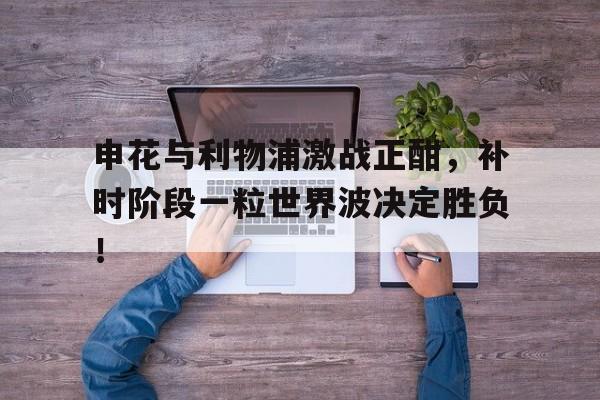 申花与利物浦激战正酣，补时阶段一粒世界波决定胜负！
