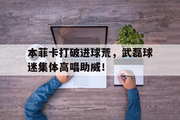 本菲卡打破进球荒，武磊球迷集体高唱助威！