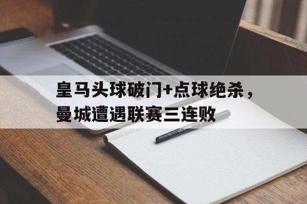 皇马头球破门+点球绝杀，曼城遭遇联赛三连败皇马曼城经典对决