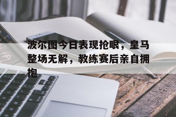 波尔图今日表现抢眼，皇马整场无解，教练赛后亲自拥抱波尔图对皇马