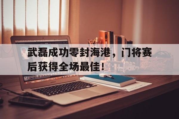 武磊成功零封海港，门将赛后获得全场最佳！武磊成功零封海港,门将赛后获得全场最佳进球