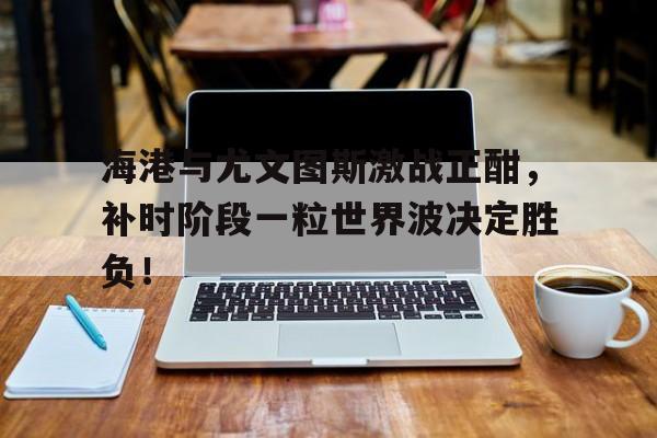 海港与尤文图斯激战正酣，补时阶段一粒世界波决定胜负！
